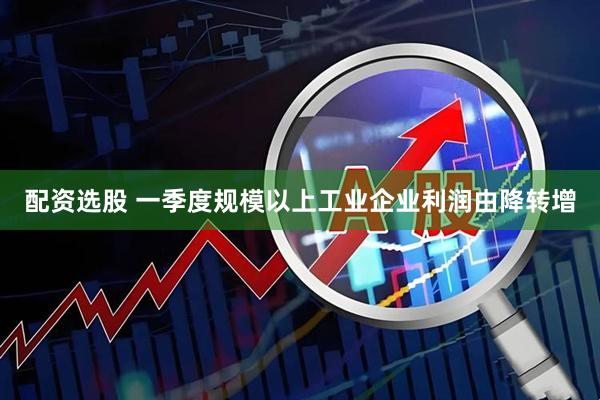 配资选股 一季度规模以上工业企业利润由降转增