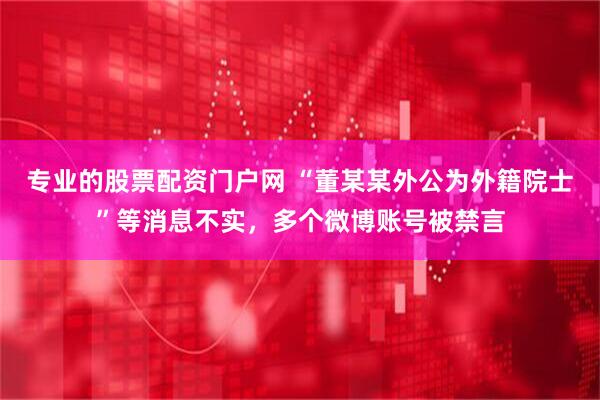 专业的股票配资门户网 “董某某外公为外籍院士”等消息不实，多个微博账号被禁言